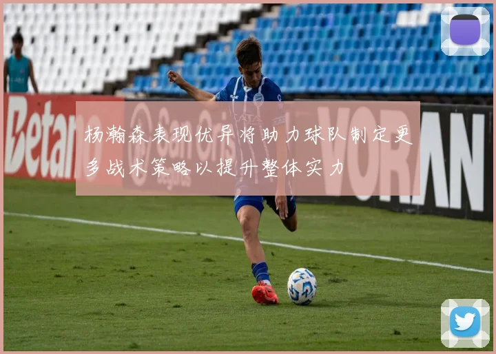 杨瀚森表现优异将助力球队制定更多战术策略以提升整体实力