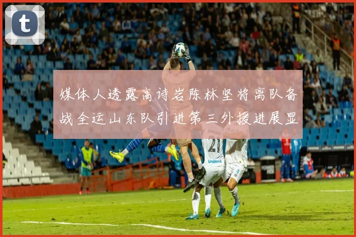媒体人透露高诗岩陈林坚将离队备战全运山东队引进第三外援进展显著