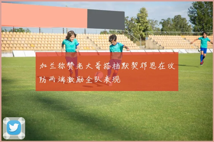 加兰称赞老大哥搭档默契邓恩在攻防两端激励全队表现