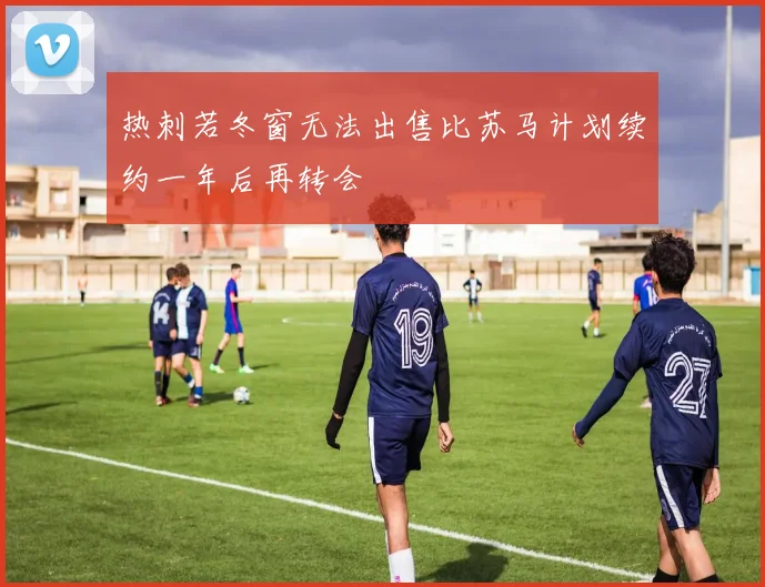 热刺若冬窗无法出售比苏马计划续约一年后再转会
