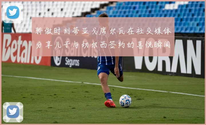 骄傲时刻蒂亚戈席尔瓦在社交媒体分享儿子与切尔西签约的喜悦瞬间