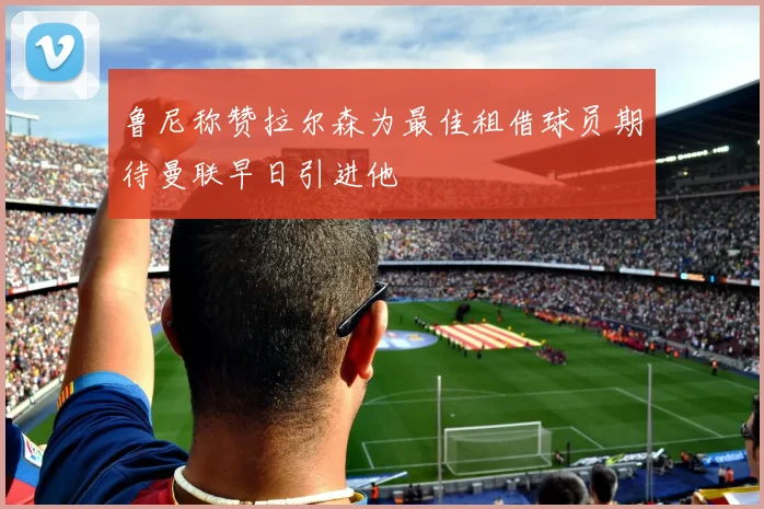 鲁尼称赞拉尔森为最佳租借球员期待曼联早日引进他