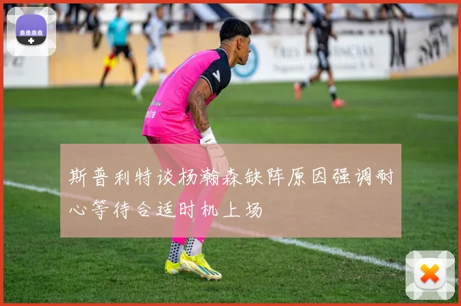 斯普利特谈杨瀚森缺阵原因强调耐心等待合适时机上场