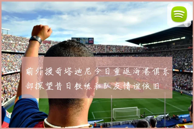 前外援奇塔迪尼今日重返海港俱乐部探望昔日教练和队友情谊依旧
