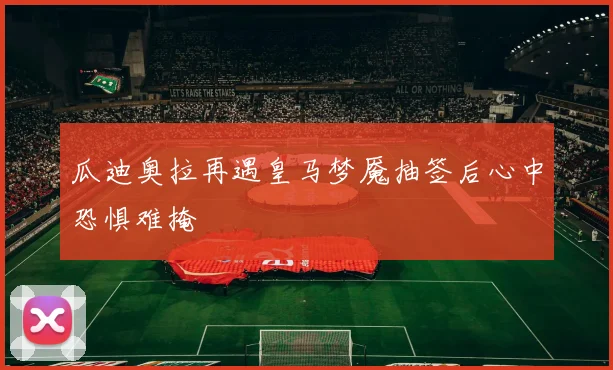 瓜迪奥拉再遇皇马梦魇抽签后心中恐惧难掩