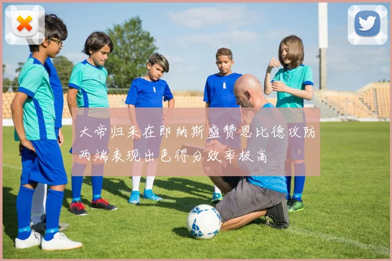 大帝归来在即纳斯盛赞恩比德攻防两端表现出色得分效率极高