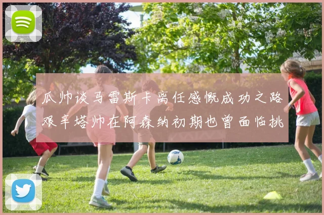 瓜帅谈马雷斯卡离任感慨成功之路艰辛塔帅在阿森纳初期也曾面临挑战