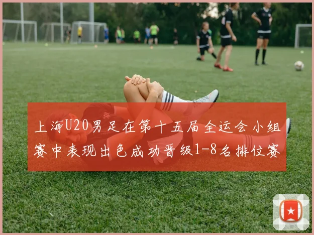 上海U20男足在第十五届全运会小组赛中表现出色成功晋级1-8名排位赛