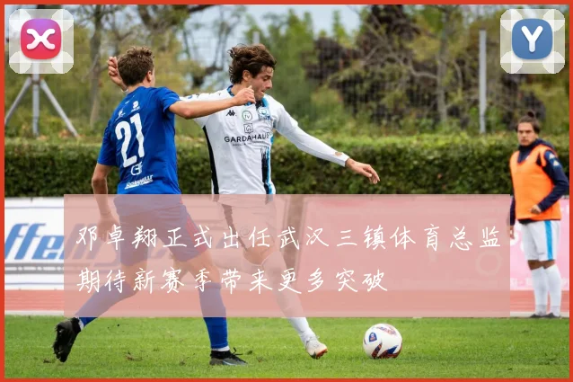 邓卓翔正式出任武汉三镇体育总监期待新赛季带来更多突破