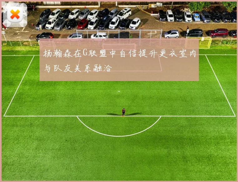 杨瀚森在G联盟中自信提升更衣室内与队友关系融洽
