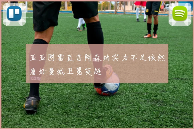 亚亚图雷直言阿森纳实力不足依然看好曼城卫冕英超