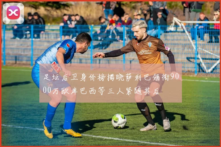 足坛后卫身价榜揭晓萨利巴领衔9000万欧库巴西等三人紧随其后