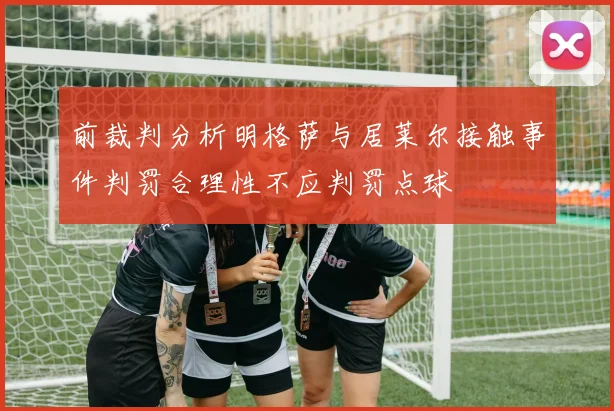前裁判分析明格萨与居莱尔接触事件判罚合理性不应判罚点球