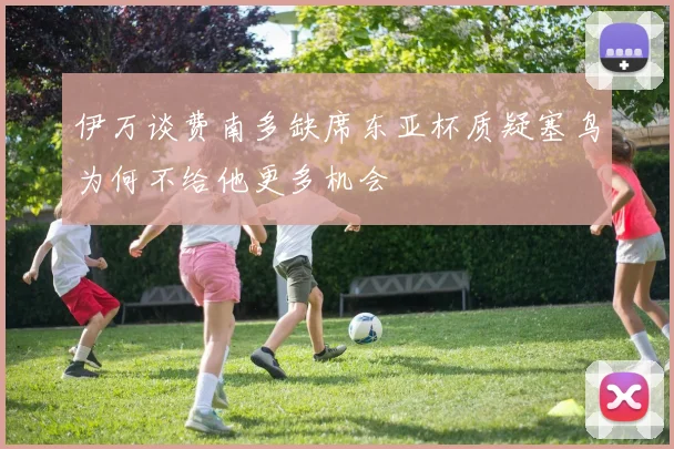 伊万谈费南多缺席东亚杯质疑塞鸟为何不给他更多机会