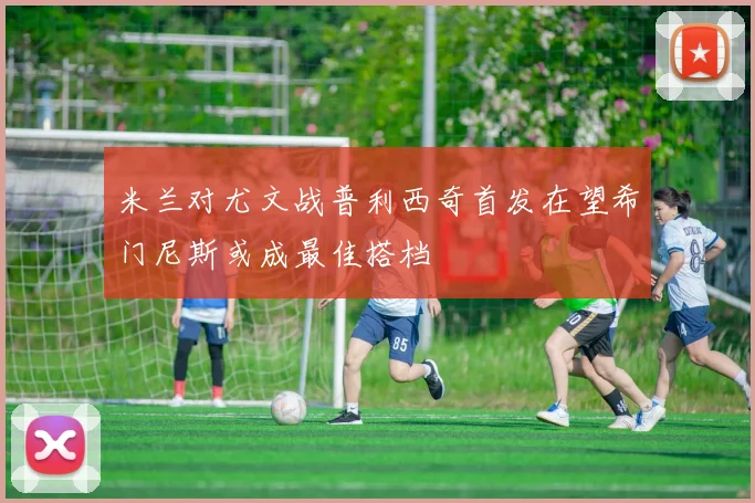 米兰对尤文战普利西奇首发在望希门尼斯或成最佳搭档