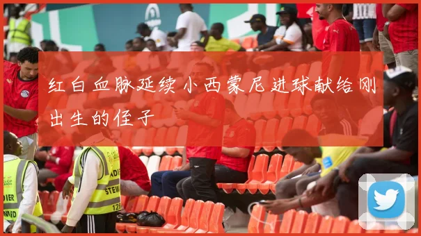 红白血脉延续小西蒙尼进球献给刚出生的侄子