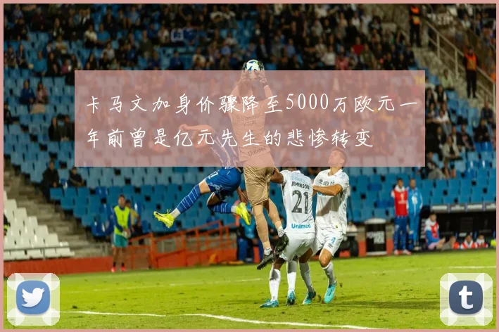卡马文加身价骤降至5000万欧元一年前曾是亿元先生的悲惨转变