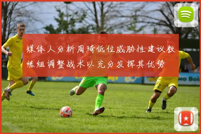 媒体人分析周琦低位威胁性建议教练组调整战术以充分发挥其优势