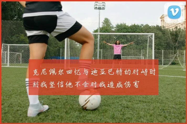 克尼佩尔回忆与迪亚巴特的对峙时刻我坚信他不会对我造成伤害