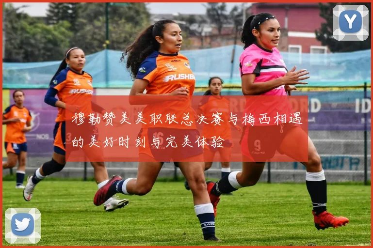 穆勒赞美美职联总决赛与梅西相遇的美好时刻与完美体验