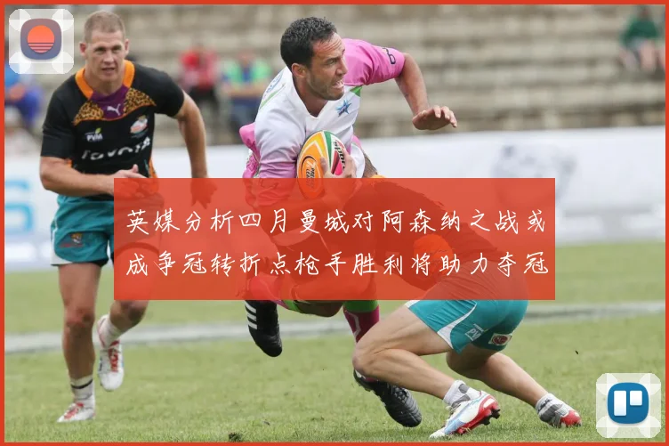 英媒分析四月曼城对阿森纳之战或成争冠转折点枪手胜利将助力夺冠希望
