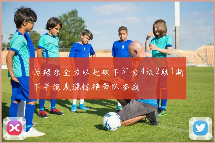 马绍尔全力以赴砍下31分4板2助1断下半场表现惊艳带队奋战