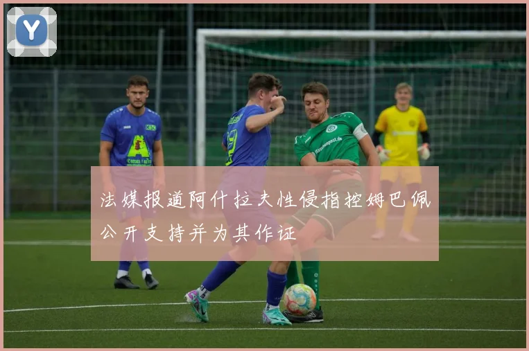 法媒报道阿什拉夫性侵指控姆巴佩公开支持并为其作证