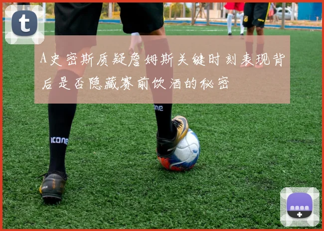 A史密斯质疑詹姆斯关键时刻表现背后是否隐藏赛前饮酒的秘密